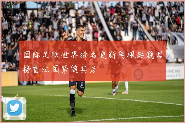 国际足联世界排名更新阿根廷稳居榜首法国紧随其后
