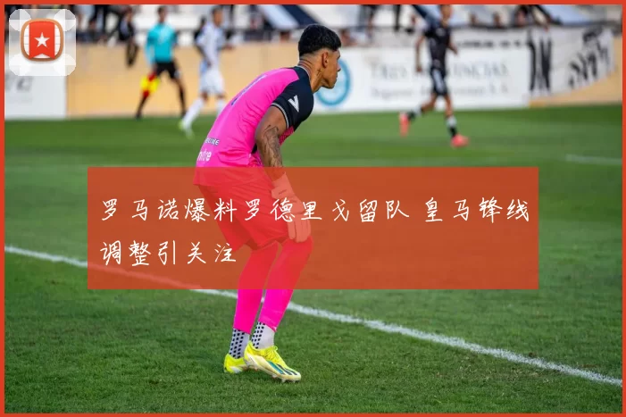 罗马诺爆料罗德里戈留队 皇马锋线调整引关注