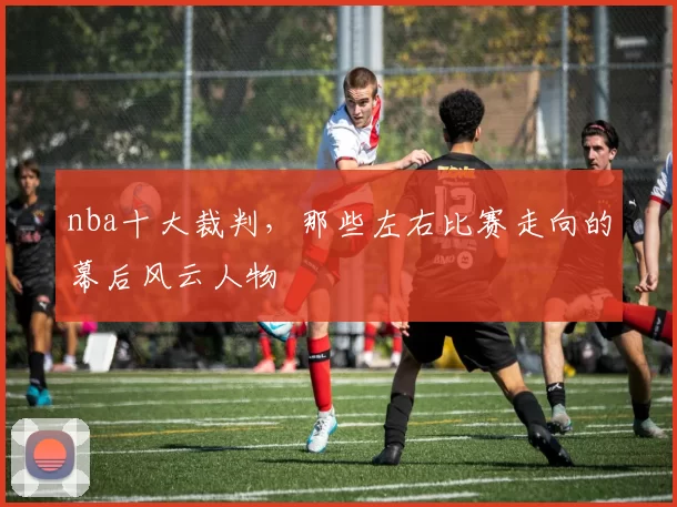 nba十大裁判，那些左右比赛走向的幕后风云人物