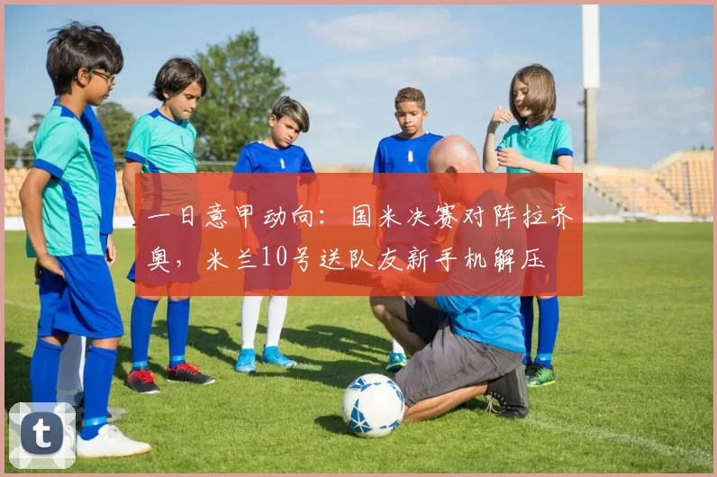 一日意甲动向：国米决赛对阵拉齐奥，米兰10号送队友新手机解压